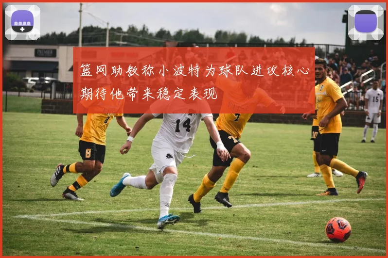 篮网助教称小波特为球队进攻核心期待他带来稳定表现