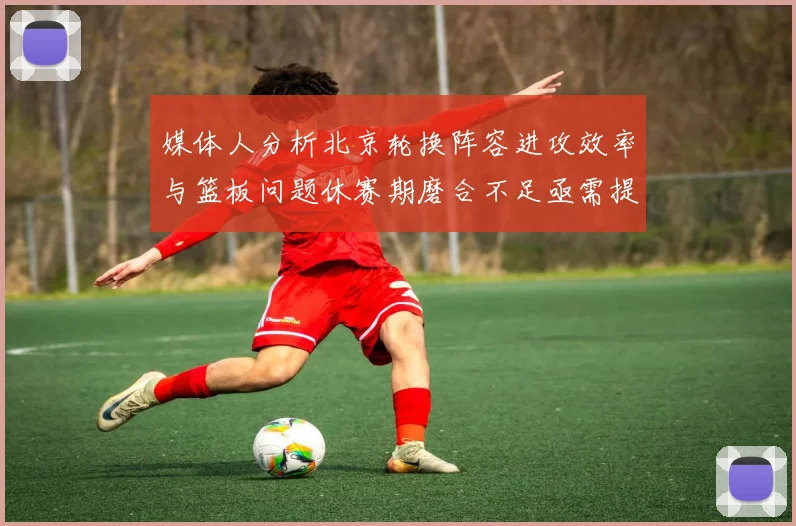 媒体人分析北京轮换阵容进攻效率与篮板问题休赛期磨合不足亟需提升