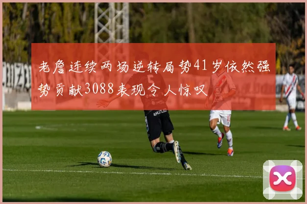 老詹连续两场逆转局势41岁依然强势贡献3088表现令人惊叹