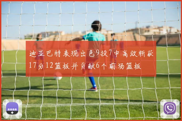 迪亚巴特表现出色9投7中高效斩获17分12篮板并贡献6个前场篮板