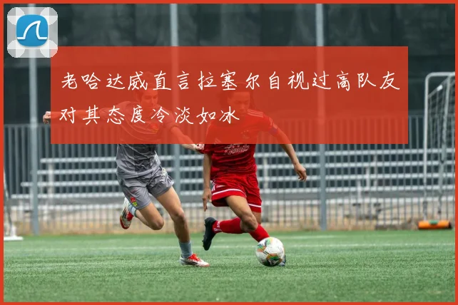 老哈达威直言拉塞尔自视过高队友对其态度冷淡如冰