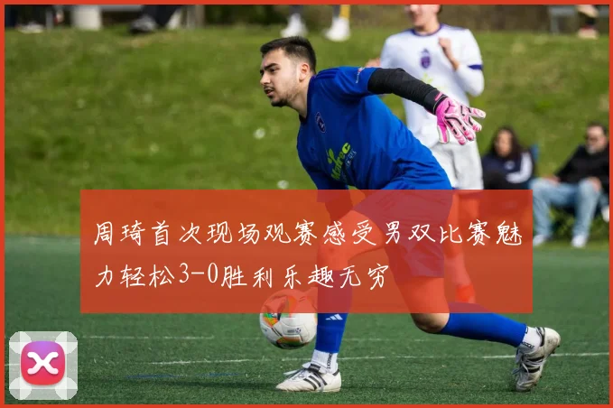 周琦首次现场观赛感受男双比赛魅力轻松3-0胜利乐趣无穷