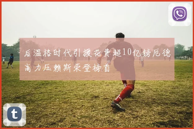 后温格时代引援花费超10亿镑厄德高力压赖斯荣登榜首