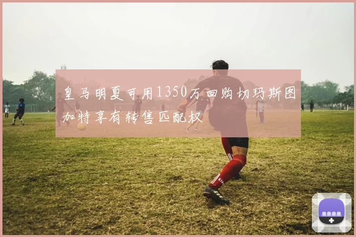 皇马明夏可用1350万回购切玛斯图加特享有转售匹配权
