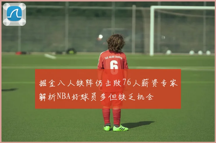 掘金八人缺阵仍击败76人薪资专家解析NBA好球员多但缺乏机会
