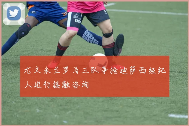 尤文米兰罗马三队争抢迪萨西经纪人进行接触咨询
