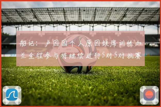 船记：卢因因个人原因缺席训练加兰全程参与将继续进行5对5对抗赛