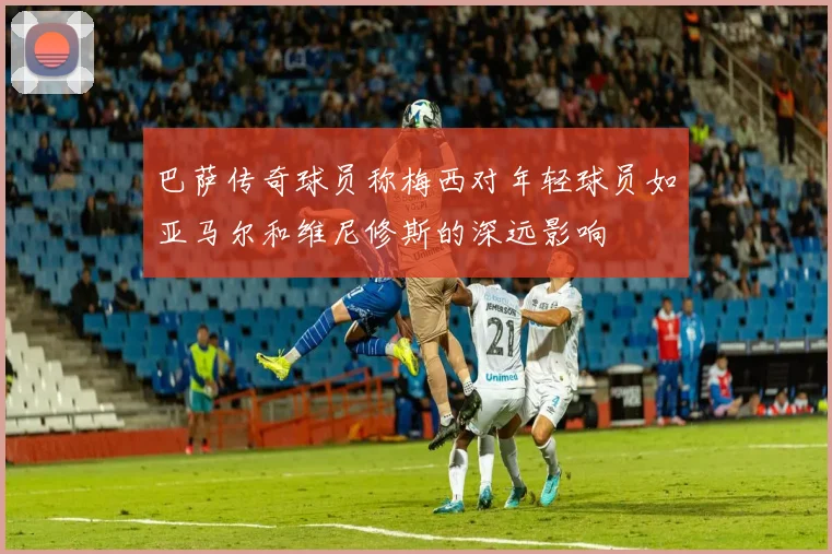 巴萨传奇球员称梅西对年轻球员如亚马尔和维尼修斯的深远影响
