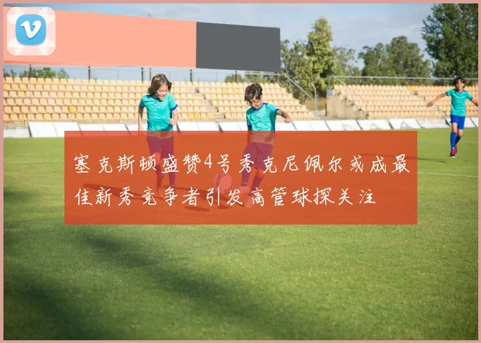 塞克斯顿盛赞4号秀克尼佩尔或成最佳新秀竞争者引发高管球探关注
