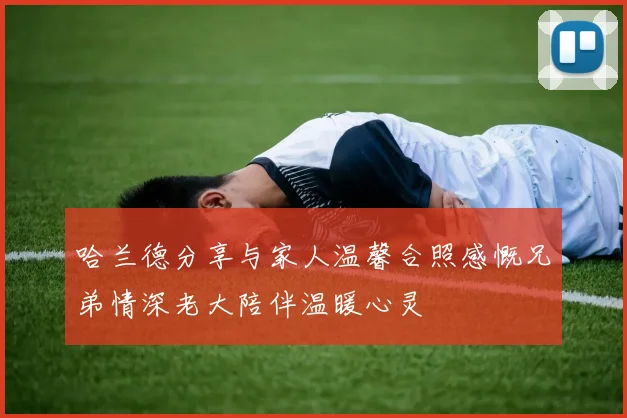 哈兰德分享与家人温馨合照感慨兄弟情深老大陪伴温暖心灵