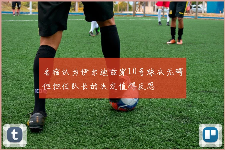 名宿认为伊尔迪兹穿10号球衣无碍但担任队长的决定值得反思