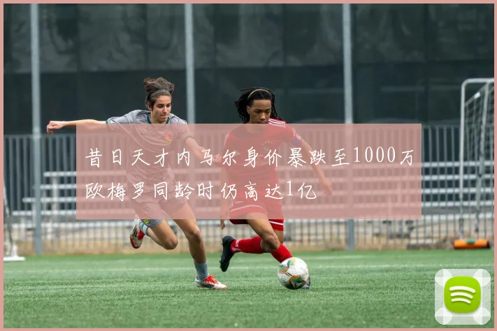 昔日天才内马尔身价暴跌至1000万欧梅罗同龄时仍高达1亿