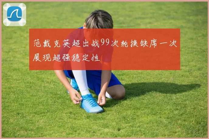 范戴克英超出战99次轮换缺席一次展现超强稳定性