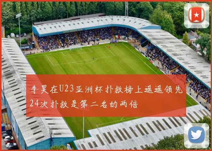李昊在U23亚洲杯扑救榜上遥遥领先24次扑救是第二名的两倍