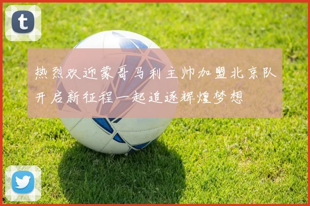 热烈欢迎蒙哥马利主帅加盟北京队开启新征程一起追逐辉煌梦想