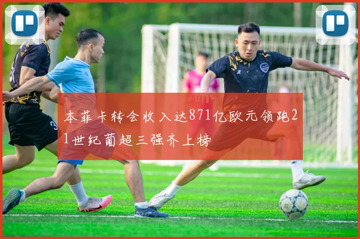 本菲卡转会收入达871亿欧元领跑21世纪葡超三强齐上榜