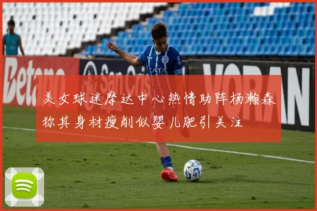 美女球迷摩达中心热情助阵杨瀚森称其身材瘦削似婴儿肥引关注