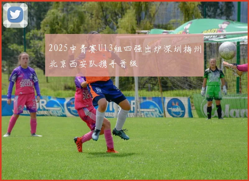 2025中青赛U13组四强出炉深圳梅州北京西安队携手晋级